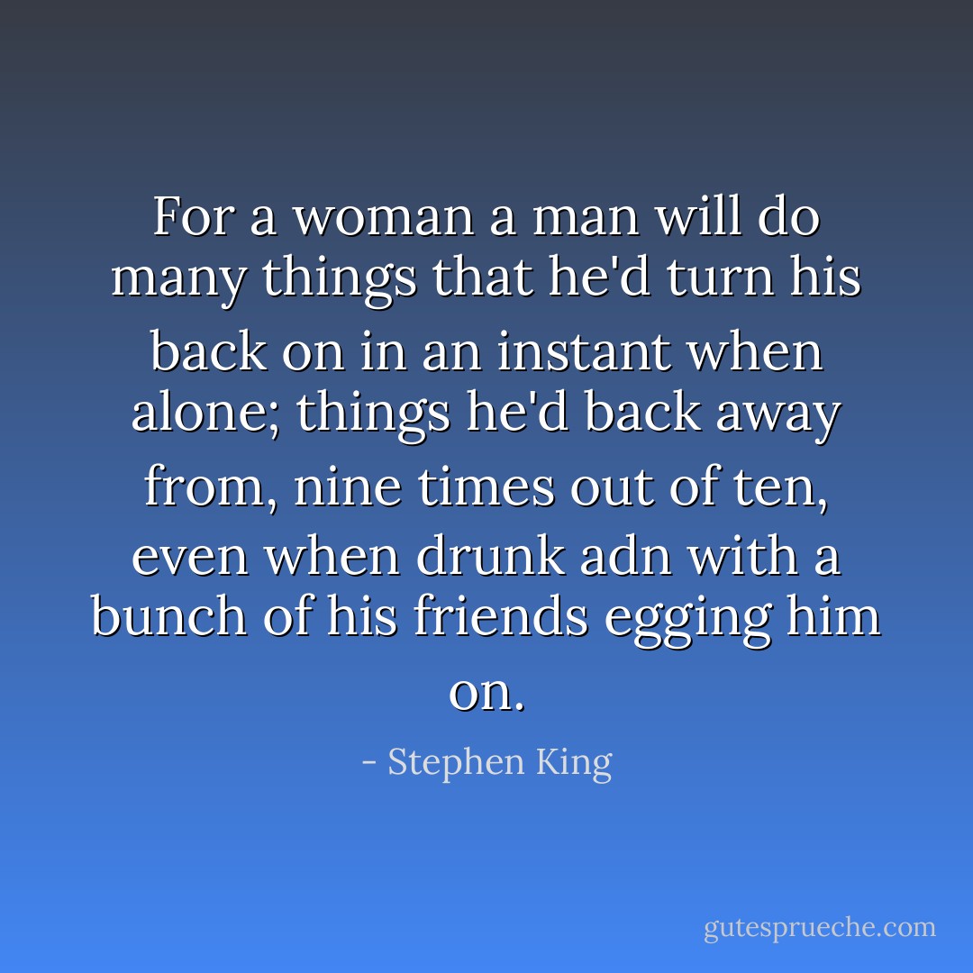 For a woman a man will do many things that he'd turn his back on in an instant when alone; things he'd back away from, nine times out of ten, even when drunk adn with a bunch of his friends egging him on. - Stephen King
