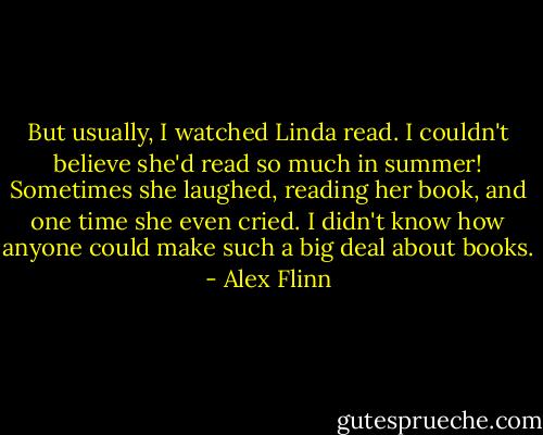 But usually, I watched Linda read. I couldn't believe she'd read so much in summer! Sometimes she laughed, reading her book, and one time she even cried. I didn't know how anyone could make such a big deal about books. - Alex Flinn