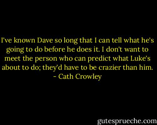 I've known Dave so long that I can tell what he's going to do before he does it. I don't want to meet the person who can predict what Luke's about to do; they'd have to be crazier than him. - Cath Crowley