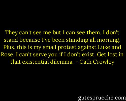 They can't see me but I can see them. I don't stand because I've been standing all morning. Plus, this is my small protest against Luke and Rose. I can't serve you if I don't exist. Get lost in that existential dilemma. - Cath Crowley