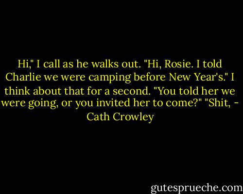 Hi," I call as he walks out. "Hi, Rosie. I told Charlie we were camping before New Year's." I think about that for a second. "You told her we were going, or you invited her to come?" "Shit, - Cath Crowley