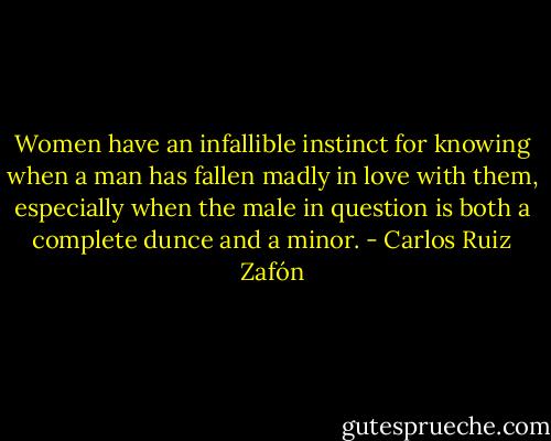 Women have an infallible instinct for knowing when a man has fallen madly in love with them, especially when the male in question is both a complete dunce and a minor. - Carlos Ruiz Zafón