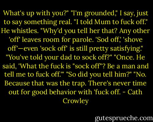 What's up with you?" "I'm grounded," I say, just to say something real. "I told Mum to fuck off." He whistles. "Why'd you tell her that? Any other 'off' leaves room for parole. 'Sod off,' 'shove off'—even 'sock off' is still pretty satisfying." "You've told your dad to sock off?" "Once. He said, 'What the fuck is "sock off"? Be a man and tell me to fuck off.'" "So did you tell him?" "No. Because that was the trap. There's never time out for good behavior with 'fuck off. - Cath Crowley