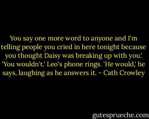 You say one more word to anyone and I'm telling people you cried in here tonight because you thought Daisy was breaking up with you.' 'You wouldn't.' Leo's phone rings. 'He would,' he says, laughing as he answers it. - Cath Crowley