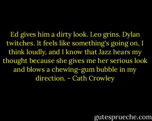 Ed gives him a dirty look. Leo grins. Dylan twitches. It feels like something's going on, I think loudly, and I know that Jazz hears my thought because she gives me her serious look and blows a chewing-gum bubble in my direction. - Cath Crowley