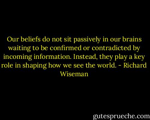 Our beliefs do not sit passively in our brains waiting to be confirmed or contradicted by incoming information. Instead, they play a key role in shaping how we see the world. - Richard Wiseman
