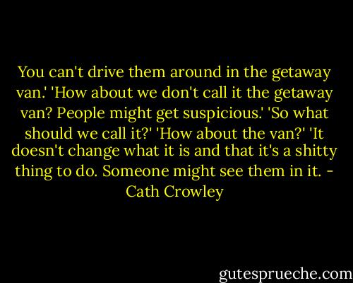 You can't drive them around in the getaway van.' 'How about we don't call it the getaway van? People might get suspicious.' 'So what should we call it?' 'How about the van?' 'It doesn't change what it is and that it's a shitty thing to do. Someone might see them in it. - Cath Crowley