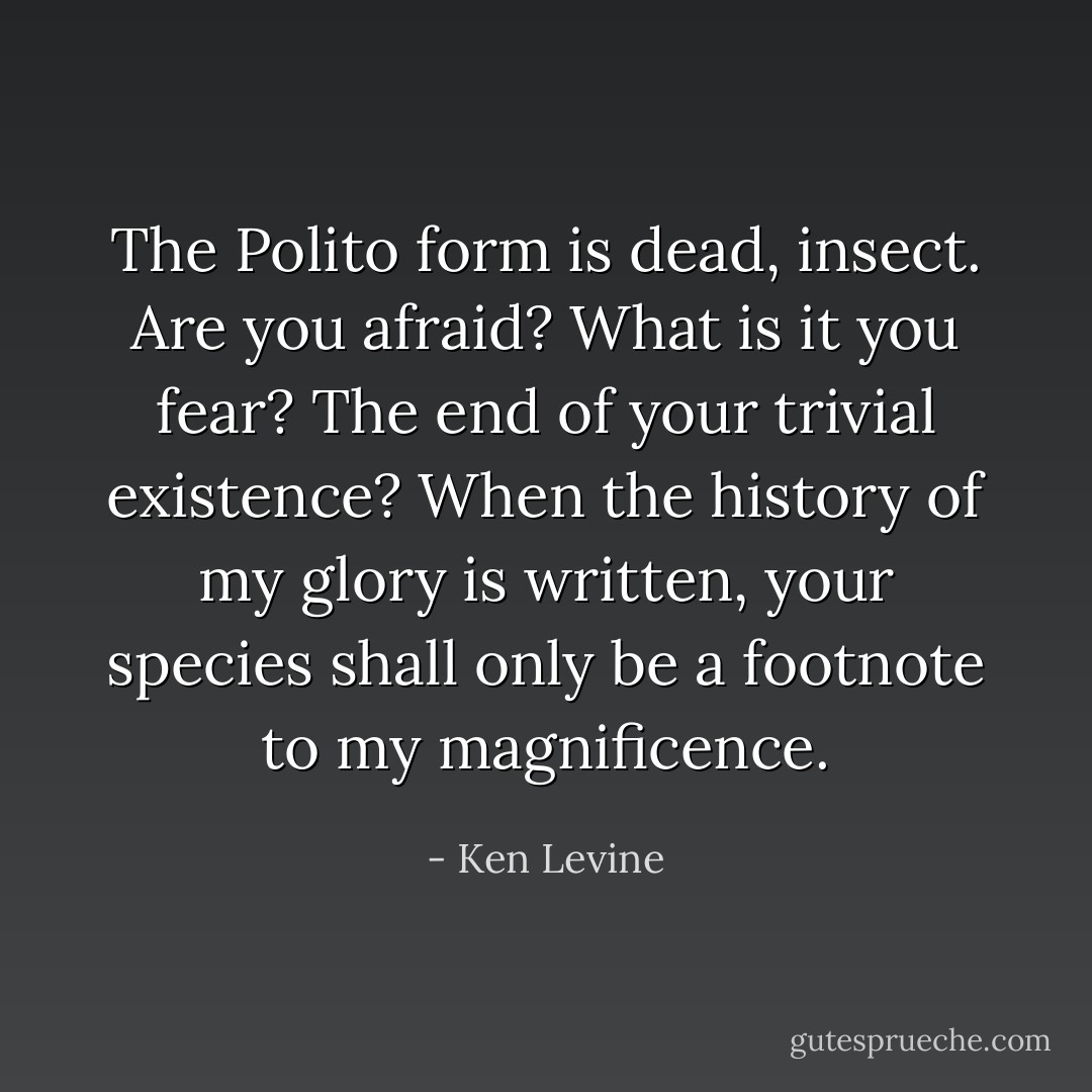 The Polito form is dead, insect. Are you afraid? What is it you fear? The end of your trivial existence? When the history of my glory is written, your species shall only be a footnote to my magnificence. - Ken Levine