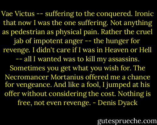 Vae Victus -- suffering to the conquered. Ironic that now I was the one suffering. Not anything as pedestrian as physical pain. Rather the cruel jab of impotent anger -- the hunger for revenge. I didn't care if I was in Heaven or Hell -- all I wanted was to kill my assassins. Sometimes you get what you wish for. The Necromancer Mortanius offered me a chance for vengeance. And like a fool, I jumped at his offer without considering the cost. Nothing is free, not even revenge. - Denis Dyack