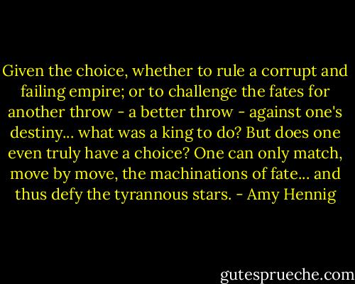 Given the choice, whether to rule a corrupt and failing empire; or to challenge the fates for another throw - a better throw - against one's destiny... what was a king to do? But does one even truly have a choice? One can only match, move by move, the machinations of fate... and thus defy the tyrannous stars. - Amy Hennig