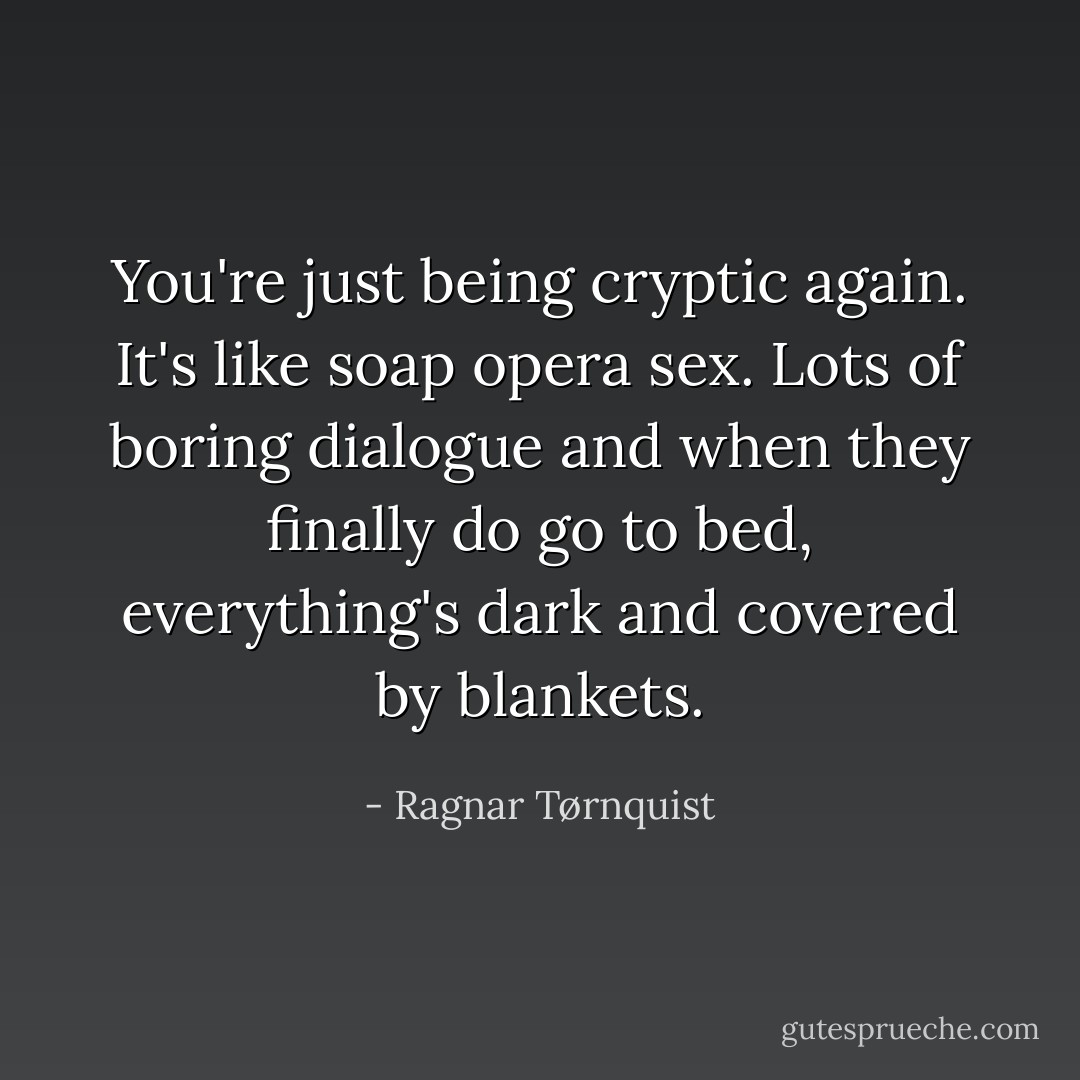 You're just being cryptic again. It's like soap opera sex. Lots of boring dialogue and when they finally do go to bed, everything's dark and covered by blankets. - Ragnar Tørnquist
