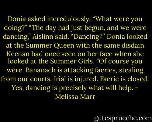 Donia asked incredulously. “What were you doing?”<br />“The day had just begun, and we were dancing,” Aislinn said.<br />“Dancing?” Donia looked at the Summer Queen with the same disdain Keenan had once seen on her face when she looked at the Summer Girls. “Of course you were. Bananach is attacking faeries, stealing from our courts. Irial is injured. Faerie is closed. Yes, dancing is precisely what will help. - Melissa Marr