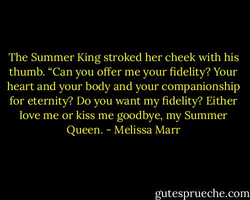 The Summer King stroked her cheek with his thumb. “Can you offer me your fidelity? Your heart and your body and your companionship for eternity? Do you want my fidelity? Either love me or kiss me goodbye, my Summer Queen. - Melissa Marr