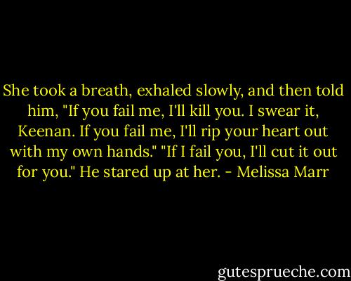 She took a breath, exhaled slowly, and then told him, "If you fail me, I'll kill you. I swear it, Keenan. If you fail me, I'll rip your heart out with my own hands."<br />"If I fail you, I'll cut it out for you." He stared up at her. - Melissa Marr