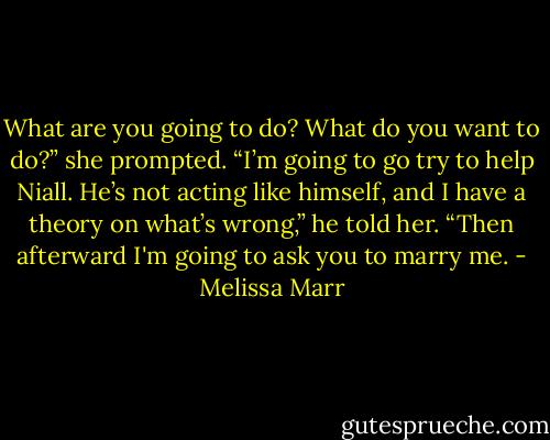 What are you going to do? What do you want to do?” she prompted.<br />“I’m going to go try to help Niall. He’s not acting like himself, and I have a theory on what’s wrong,” he told her. “Then afterward I'm going to ask you to marry me. - Melissa Marr