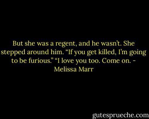 But she was a regent, and he wasn’t. She stepped around him. “If you get killed, I’m going to be furious.”<br />“I love you too. Come on. - Melissa Marr