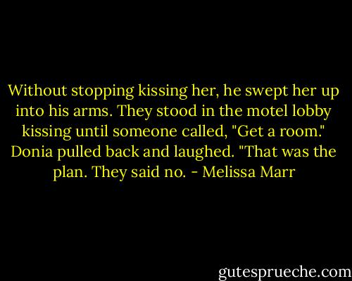 Without stopping kissing her, he swept her up into his arms. They stood in the motel lobby kissing until someone called, "Get a room."<br />Donia pulled back and laughed. "That was the plan. They said no. - Melissa Marr
