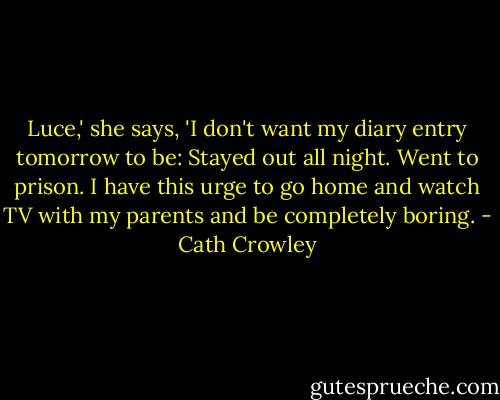 Luce,' she says, 'I don't want my diary entry tomorrow to be: Stayed out all night. Went to prison. I have this urge to go home and watch TV with my parents and be completely boring. - Cath Crowley
