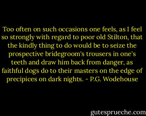 Too often on such occasions one feels, as I feel so strongly with regard to poor old Stilton, that the kindly thing to do would be to seize the prospective bridegroom's trousers in one's teeth and draw him back from danger, as faithful dogs do to their masters on the edge of precipices on dark nights. - P.G. Wodehouse