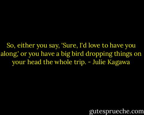 So, either you say, 'Sure, I'd love to have you along,' or you have a big bird dropping things on your head the whole trip. - Julie Kagawa
