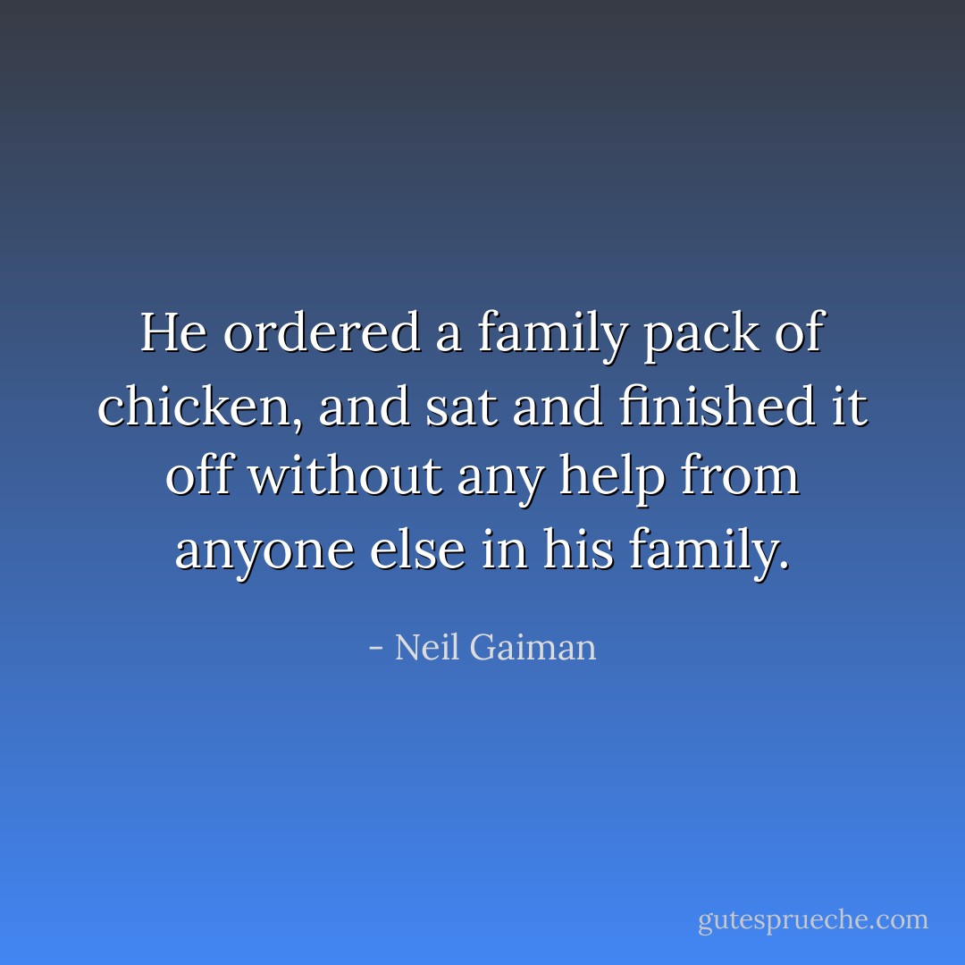 He ordered a family pack of chicken, and sat and finished it off without any help from anyone else in his family. - Neil Gaiman