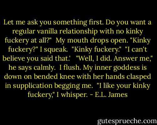 Let me ask you something first. Do you want a regular vanilla relationship with no kinky fuckery at all?"<br /> My mouth drops open. "Kinky fuckery?" I squeak.<br /> "Kinky fuckery."<br /> "I can't believe you said that.' <br /> "Well, I did. Answer me," he says calmly.<br /> I flush. My inner goddess is down on bended knee with her hands clasped in supplication begging me.<br /> "I like your kinky fuckery," I whisper. - E.L. James