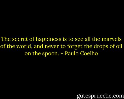 The secret of happiness is to see all the marvels of the world, and never to forget the drops of oil on the spoon. - Paulo Coelho