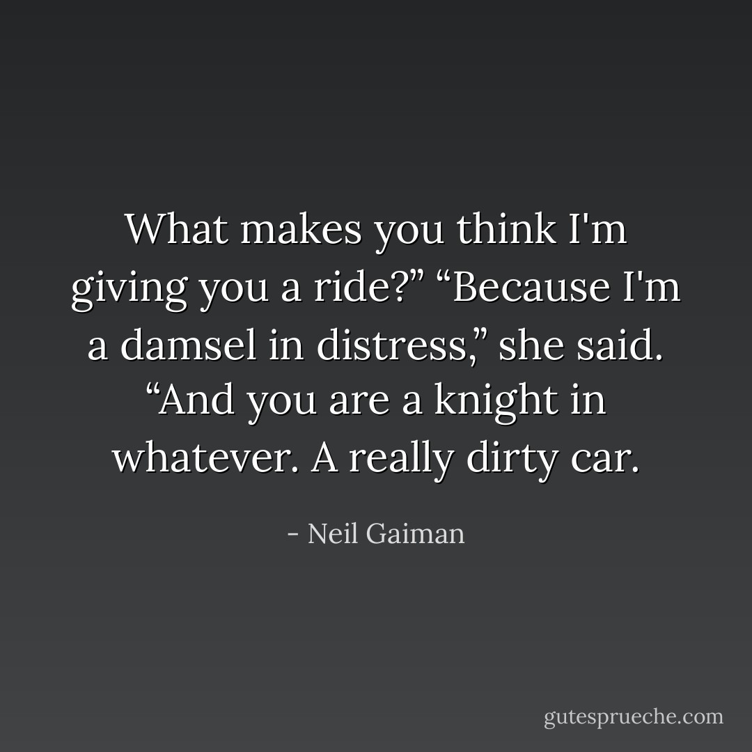 What makes you think I'm giving you a ride?” “Because I'm a damsel in distress,” she said. “And you are a knight in whatever. A really dirty car. - Neil Gaiman