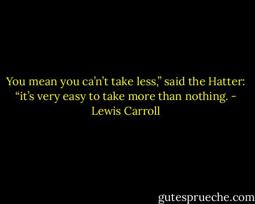 You mean you ca’n’t take less,” said the Hatter: “it’s very easy to take more than nothing. - Lewis Carroll