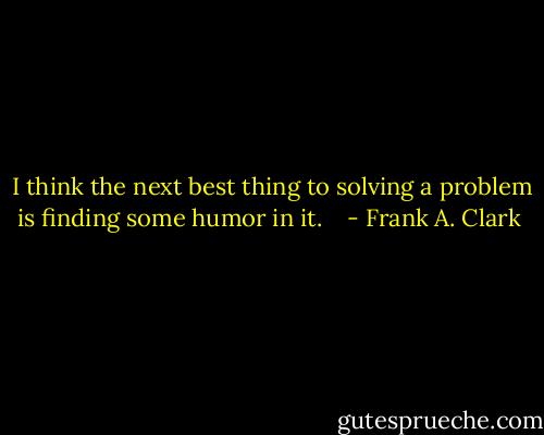  I think the next best thing to solving a problem is finding some humor in it. <br /><br /> - Frank A. Clark