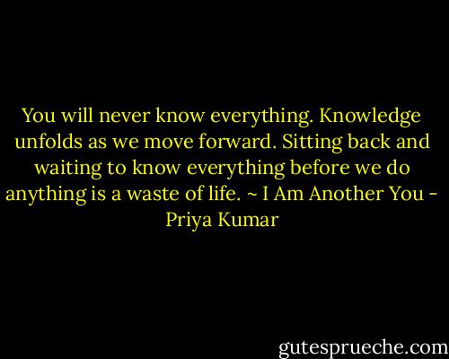 You will never know everything. Knowledge unfolds as we move forward. Sitting back and waiting to know everything before we do anything is a waste of life.<br />~ I Am Another You - Priya Kumar