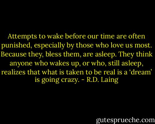 Attempts to wake before our time are often punished, especially by those who love us most. Because they, bless them, are asleep. They think anyone who wakes up, or who, still asleep, realizes that what is taken to be real is a ‘dream’ is going crazy. - R.D. Laing