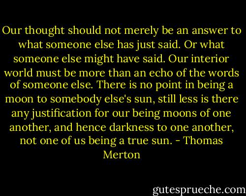 Our thought should not merely be an answer to what someone else has just said. Or what someone else might have said. Our interior world must be more than an echo of the words of someone else. There is no point in being a moon to somebody else's sun, still less is there any justification for our being moons of one another, and hence darkness to one another, not one of us being a true sun. - Thomas Merton