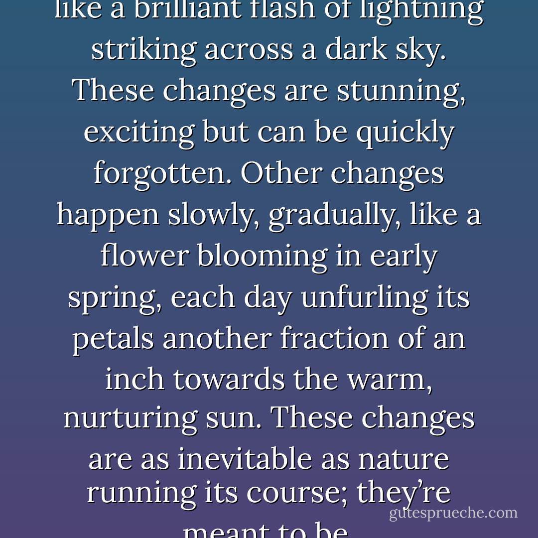 Some changes occur suddenly like a brilliant flash of lightning striking across a dark sky. These changes are stunning, exciting but can be quickly forgotten. Other changes happen slowly, gradually, like a flower blooming in early spring, each day unfurling its petals another fraction of an inch towards the warm, nurturing sun. These changes are as inevitable as nature running its course; they’re meant to be. - Suzi Davis