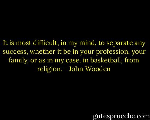It is most difficult, in my mind, to separate any success, whether it be<br />in your profession, your family, or as in my case, in basketball, from<br />religion. - John Wooden