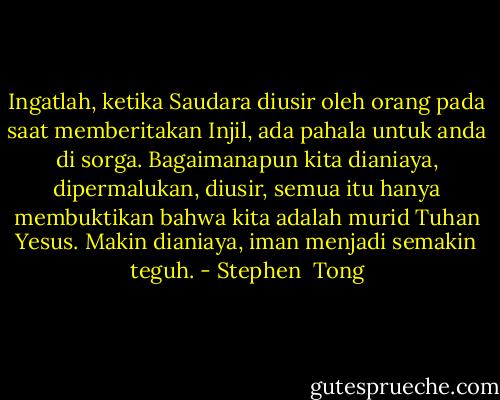 Ingatlah, ketika Saudara diusir oleh orang pada saat memberitakan Injil, ada pahala untuk anda di sorga. Bagaimanapun kita dianiaya, dipermalukan, diusir, semua itu hanya membuktikan bahwa kita adalah murid Tuhan Yesus. Makin dianiaya, iman menjadi semakin teguh. - Stephen  Tong