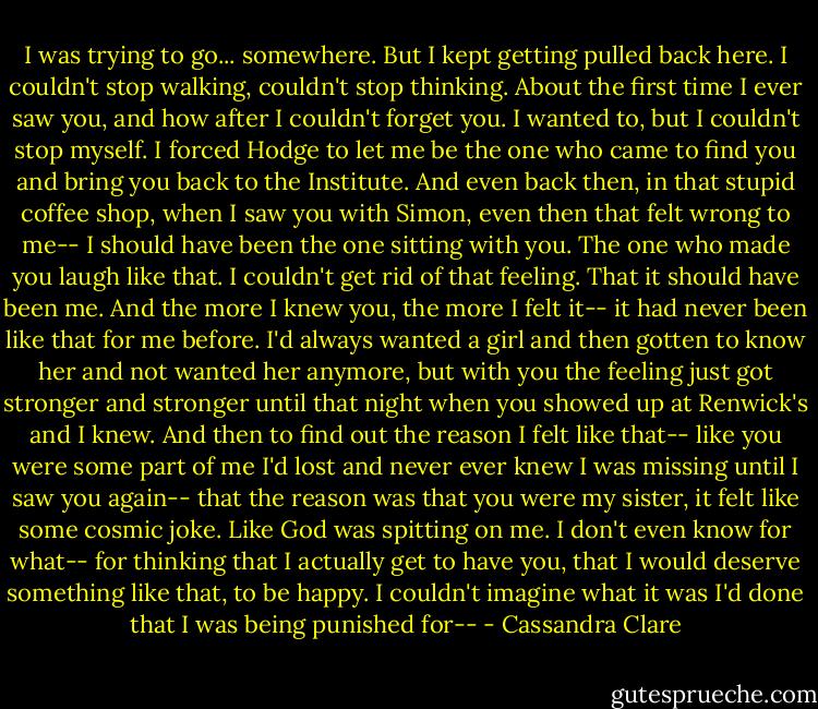 I was trying to go... somewhere. But I kept getting pulled back here. I couldn't stop walking, couldn't stop thinking. About the first time I ever saw you, and how after I couldn't forget you. I wanted to, but I couldn't stop myself. I forced Hodge to let me be the one who came to find you and bring you back to the Institute. And even back then, in that stupid coffee shop, when I saw you with Simon, even then that felt wrong to me-- I should have been the one sitting with you. The one who made you laugh like that. I couldn't get rid of that feeling. That it should have been me. And the more I knew you, the more I felt it-- it had never been like that for me before. I'd always wanted a girl and then gotten to know her and not wanted her anymore, but with you the feeling just got stronger and stronger until that night when you showed up at Renwick's and I knew. And then to find out the reason I felt like that-- like you were some part of me I'd lost and never ever knew I was missing until I saw you again-- that the reason was that you were my sister, it felt like some cosmic joke. Like God was spitting on me. I don't even know for what-- for thinking that I actually get to have you, that I would deserve something like that, to be happy. I couldn't imagine what it was I'd done that I was being punished for-- - Cassandra Clare