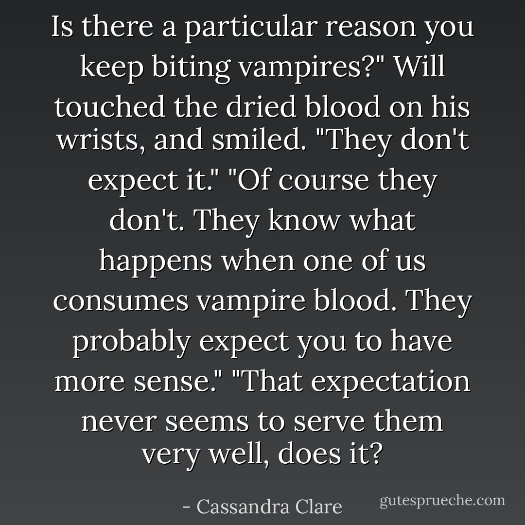 Is there a particular reason you keep biting vampires?"<br />Will touched the dried blood on his wrists, and smiled. "They don't expect it."<br />"Of course they don't. They know what happens when one of us consumes vampire blood. They probably<br />expect you to have more sense."<br />"That expectation never seems to serve them very well, does it? - Cassandra Clare