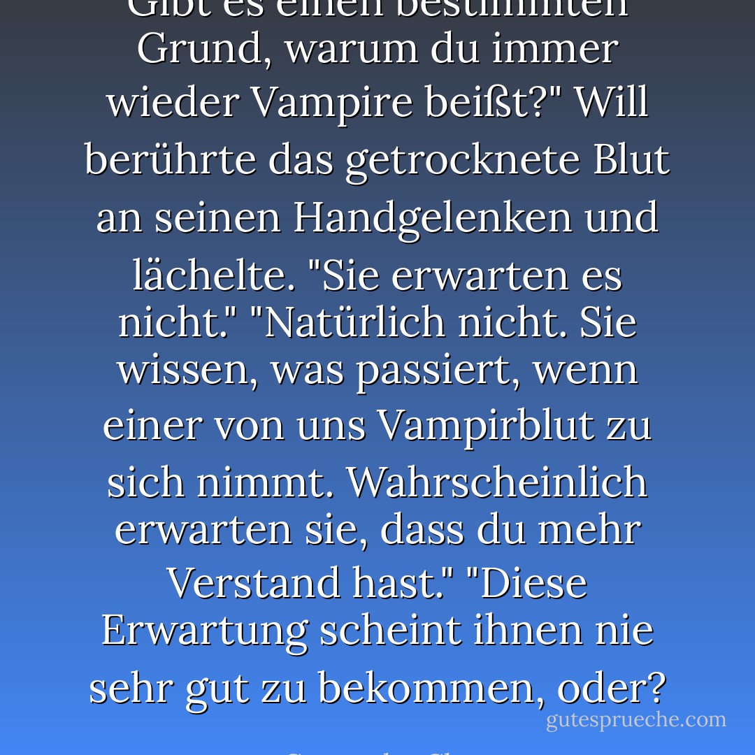 Gibt es einen bestimmten Grund, warum du immer wieder Vampire beißt?"<br />Will berührte das getrocknete Blut an seinen Handgelenken und lächelte. "Sie erwarten es nicht."<br />"Natürlich nicht. Sie wissen, was passiert, wenn einer von uns Vampirblut zu sich nimmt. Wahrscheinlich<br />erwarten sie, dass du mehr Verstand hast."<br />"Diese Erwartung scheint ihnen nie sehr gut zu bekommen, oder? - Cassandra Clare<
