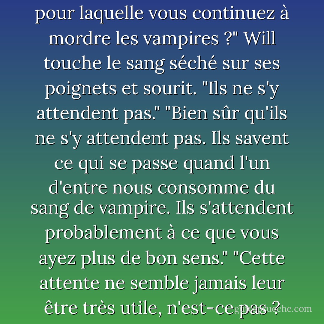 Y a-t-il une raison particulière pour laquelle vous continuez à mordre les vampires ?"<br />Will touche le sang séché sur ses poignets et sourit. "Ils ne s'y attendent pas."<br />"Bien sûr qu'ils ne s'y attendent pas. Ils savent ce qui se passe quand l'un d'entre nous consomme du sang de vampire. Ils s'attendent probablement à ce que vous ayez plus de bon sens."<br />"Cette attente ne semble jamais leur être très utile, n'est-ce pas ? - Cassandra Clare