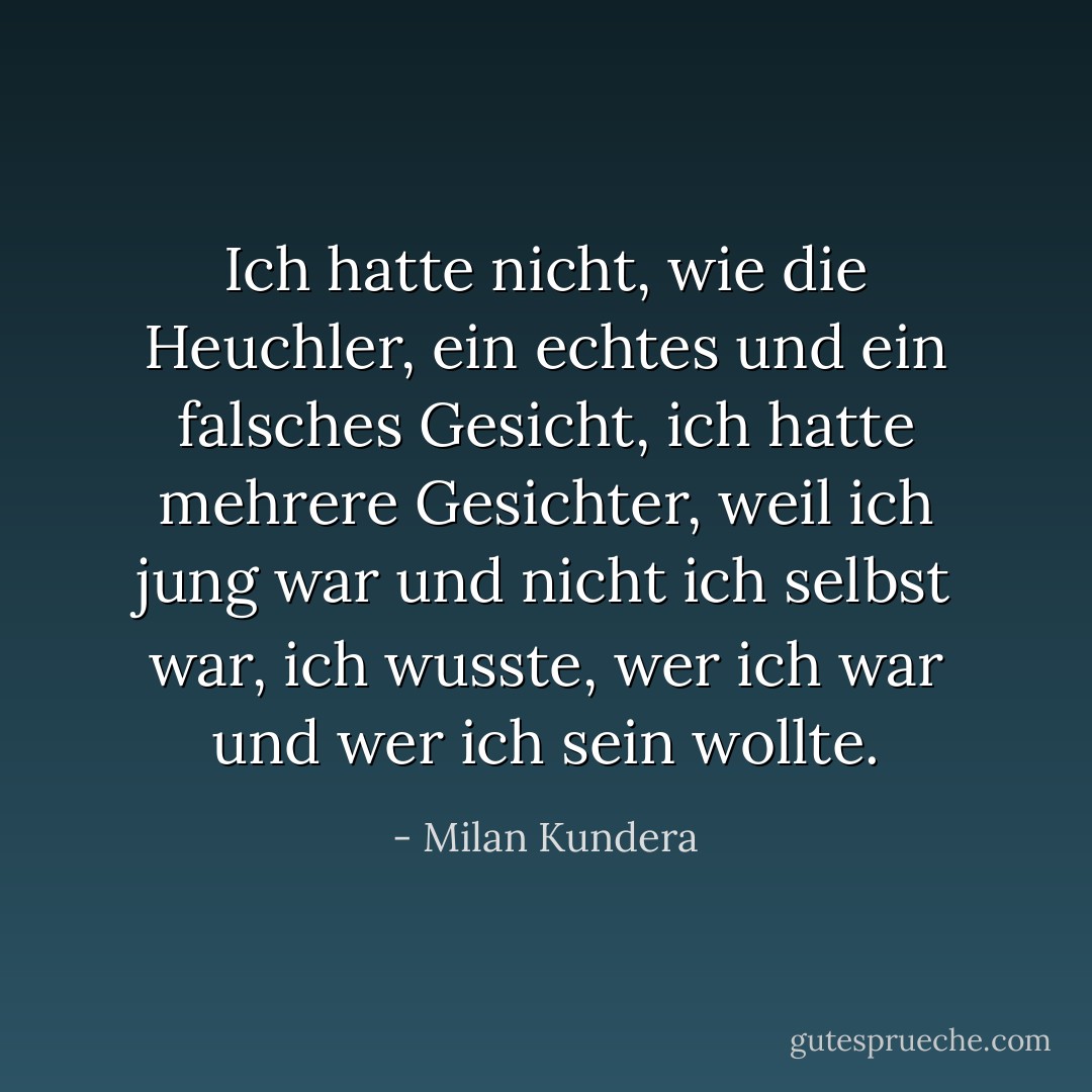 Ich hatte nicht, wie die Heuchler, ein echtes und ein falsches Gesicht, ich hatte mehrere Gesichter, weil ich jung war und nicht ich selbst war, ich wusste, wer ich war und wer ich sein wollte. - Milan Kundera<