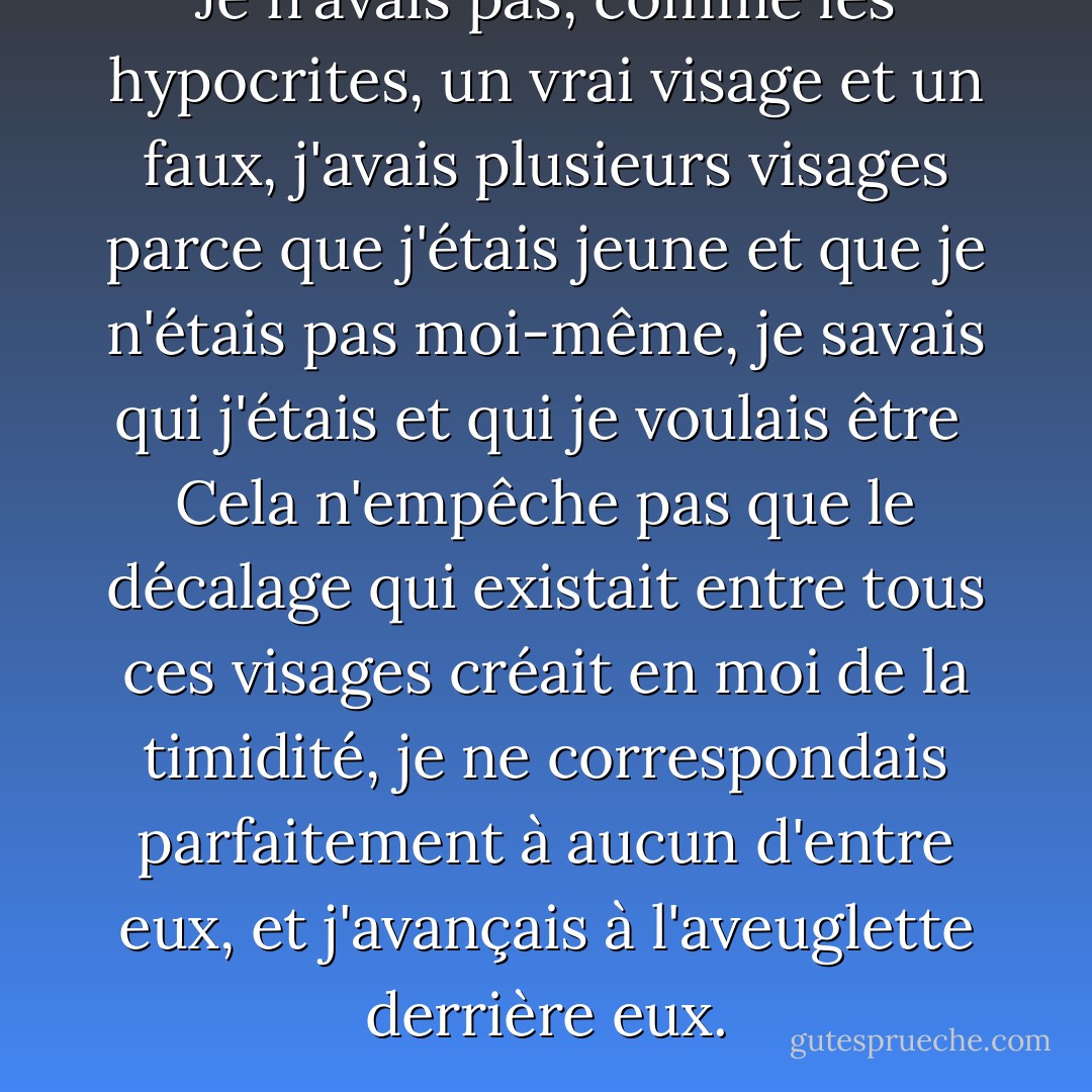 Je n'avais pas, comme les hypocrites, un vrai visage et un faux, j'avais plusieurs visages parce que j'étais jeune et que je n'étais pas moi-même, je savais qui j'étais et qui je voulais être <br />Cela n'empêche pas que le décalage qui existait entre tous ces visages créait en moi de la timidité, je ne correspondais parfaitement à aucun d'entre eux, et j'avançais à l'aveuglette derrière eux. - Milan Kundera