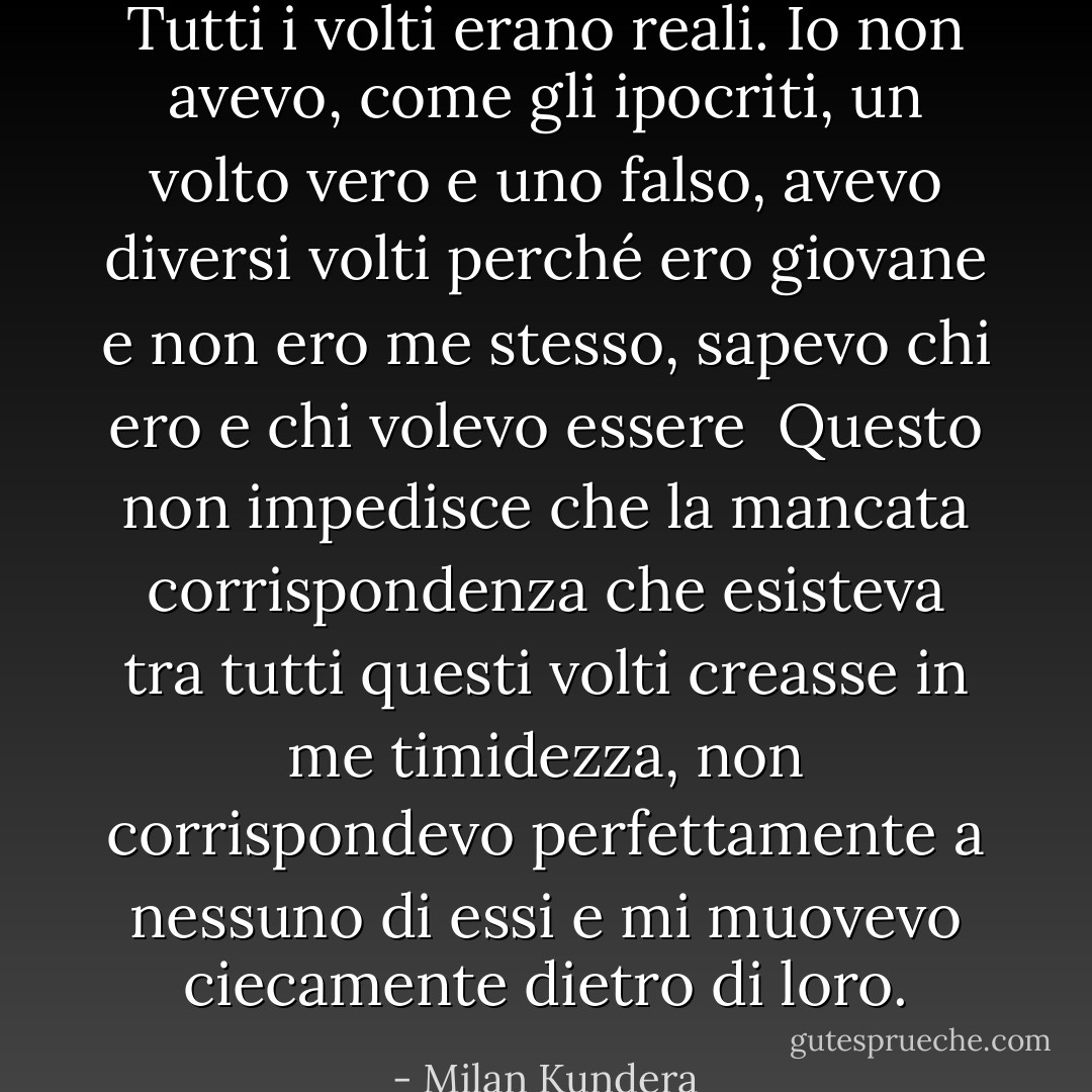 Tutti i volti erano reali. Io non avevo, come gli ipocriti, un volto vero e uno falso, avevo diversi volti perché ero giovane e non ero me stesso, sapevo chi ero e chi volevo essere <br />Questo non impedisce che la mancata corrispondenza che esisteva tra tutti questi volti creasse in me timidezza, non corrispondevo perfettamente a nessuno di essi e mi muovevo ciecamente dietro di loro. - Milan Kundera