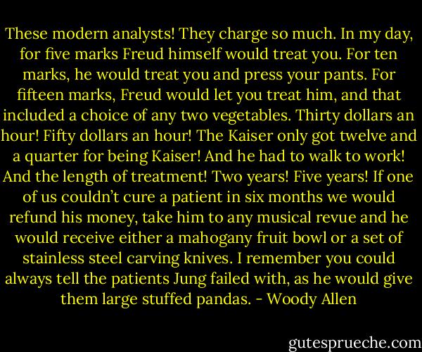 These modern analysts! They charge so much. In my day, for five marks Freud himself would treat you. For ten marks, he would treat you and press your pants. For fifteen marks, Freud would let you treat him, and that included a choice of any two vegetables. Thirty dollars an hour! Fifty dollars an hour! The Kaiser only got twelve and a quarter for being Kaiser! And he had to walk to work! And the length of treatment! Two years! Five years! If one of us couldn’t cure a patient in six months we would refund his money, take him to any musical revue and he would receive either a mahogany fruit bowl or a set of stainless steel carving knives. I remember you could always tell the patients Jung failed with, as he would give them large stuffed pandas. - Woody Allen