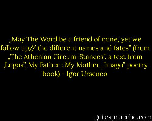 „May The Word be a friend of mine, yet we follow up// the different names and fates” (from „The Athenian Circum-Stances”, a text from „Logos”, My Father : My Mother „Imago” poetry book) - Igor Ursenco