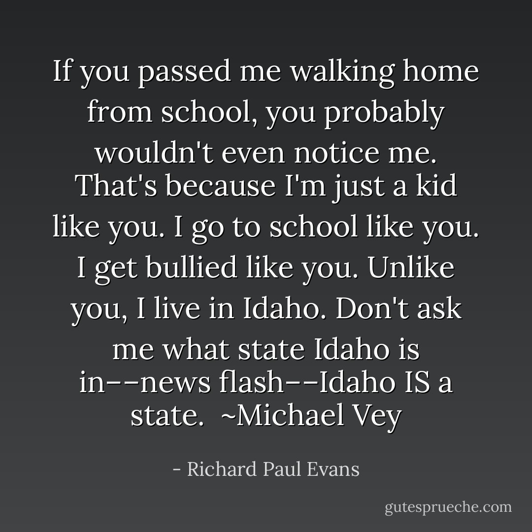 If you passed me walking home from school, you probably wouldn't even notice me. That's because I'm just a kid like you.<br />I go to school like you. I get bullied like you. Unlike you, I live in Idaho.<br />Don't ask me what state Idaho is in––news flash––Idaho IS a state.<br /><br />~Michael Vey - Richard Paul Evans