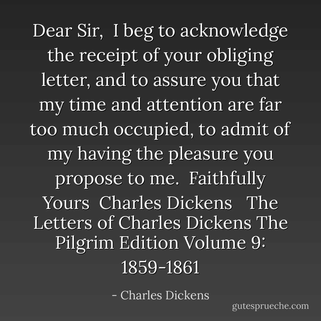 Dear Sir,<br /> I beg to acknowledge the receipt of your obliging letter, and to assure you that my time and attention are far too much occupied, to admit of my having the pleasure you propose to me.<br /><br />Faithfully Yours<br /><br />Charles Dickens<br /><br /><br />The Letters of Charles Dickens<br />The Pilgrim Edition<br />Volume 9: 1859-1861 - Charles Dickens
