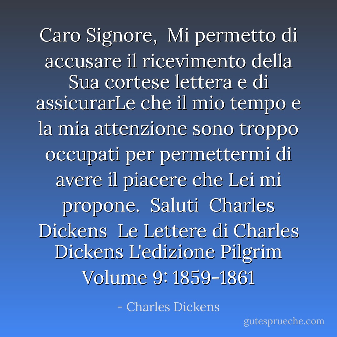 Caro Signore,<br /> Mi permetto di accusare il ricevimento della Sua cortese lettera e di assicurarLe che il mio tempo e la mia attenzione sono troppo occupati per permettermi di avere il piacere che Lei mi propone.<br /><br />Saluti<br /><br />Charles Dickens<br /><br />Le Lettere di Charles Dickens<br />L'edizione Pilgrim<br />Volume 9: 1859-1861 - Charles Dickens