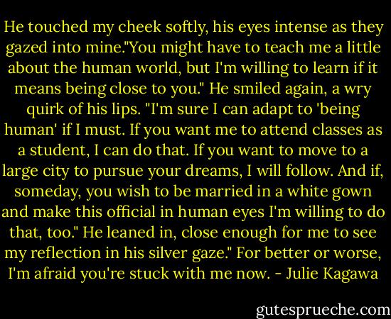 He touched my cheek softly, his eyes intense as they gazed into mine."You might have to teach me a little about the human world, but I'm willing to learn if it means being close to you." He smiled again, a wry quirk of his lips. "I'm sure I can adapt to 'being human' if I must. If you want me to attend classes as a student, I can do that. If you want to move to a large city to pursue your dreams, I will follow. And if, someday, you wish to be married in a white gown and make this official in human eyes I'm willing to do that, too." He leaned in, close enough for me to see my reflection in his silver gaze." For better or worse, I'm afraid you're stuck with me now. - Julie Kagawa