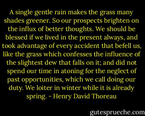 A single gentle rain makes the grass many shades greener. So our prospects brighten on the influx of better thoughts. We should be blessed if we lived in the present always, and took advantage of every accident that befell us, like the grass which confesses the influence of the slightest dew that falls on it; and did not spend our time in atoning for the neglect of past opportunities, which we call doing our duty. We loiter in winter while it is already spring. - Henry David Thoreau